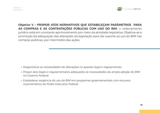 Objetivos
Específicos
19
Estratégia BIM BR
Objetivo V – PROPOR ATOS NORMATIVOS QUE ESTABELEÇAM PARÂMETROS PARA
AS COMPRAS E AS CONTRATAÇÕES PÚBLICAS COM USO DO BIM: o ordenamento
jurídico está em constante aprimoramento por meio da atividade legislativa. Objetiva-se a
promoção da adequação das alterações da legislação para dar suporte ao uso do BIM nas
compras públicas, por intermédio das ações:
• Diagnosticar as necessidades de alterações no aparato legal e regulamentar;
• Propor atos legais e regulamentares adequados às necessidades da ampla adoção do BIM
no Governo Federal;
• Estabelecer exigência do uso do BIM em programas governamentais com recursos
orçamentários do Poder Executivo Federal.
 