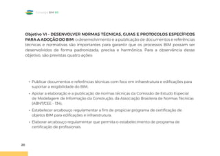 20
Estratégia BIM BR
Objetivo VI – DESENVOLVER NORMAS TÉCNICAS, GUIAS E PROTOCOLOS ESPECÍFICOS
PARA A ADOÇÃO DO BIM: o desenvolvimento e a publicação de documentos e referências
técnicas e normativas são importantes para garantir que os processos BIM possam ser
desenvolvidos de forma padronizada, precisa e harmônica. Para a observância desse
objetivo, são previstas quatro ações:
• Publicar documentos e referências técnicas com foco em infraestrutura e edificações para
suportar a exigibilidade do BIM;
• Apoiar a elaboração e a publicação de normas técnicas da Comissão de Estudo Especial
de Modelagem de Informação da Construção, da Associação Brasileira de Normas Técnicas
(ABNT/CEE - 134);
• Estabelecer arcabouço regulamentar a fim de propiciar programa de certificação de
objetos BIM para edificações e infraestrutura;
• Elaborar arcabouço regulamentar que permita o estabelecimento de programa de
certificação de profissionais.
 