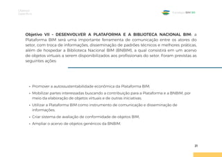 Objetivos
Específicos
21
Estratégia BIM BR
Objetivo VII – DESENVOLVER A PLATAFORMA E A BIBLIOTECA NACIONAL BIM: a
Plataforma BIM será uma importante ferramenta de comunicação entre os atores do
setor, com troca de informações, disseminação de padrões técnicos e melhores práticas,
além de hospedar a Biblioteca Nacional BIM (BNBIM), a qual consistirá em um acervo
de objetos virtuais a serem disponibilizados aos profissionais do setor. Foram previstas as
seguintes ações:
• Promover a autossustentabilidade econômica da Plataforma BIM;
• Mobilizar partes interessadas buscando a contribuição para a Plataforma e a BNBIM, por
meio da elaboração de objetos virtuais e de outras iniciativas;
• Utilizar a Plataforma BIM como instrumento de comunicação e disseminação de
informações;
• Criar sistema de avaliação de conformidade de objetos BIM;
• Ampliar o acervo de objetos genéricos da BNBIM.
 