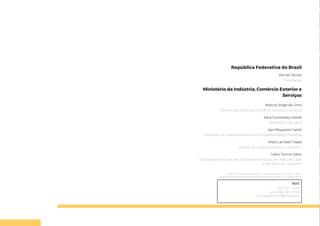 República Federativa do Brasil
Michel Temer
Presidente
Ministério da Indústria, Comércio Exterior e
Serviços
Marcos Jorge de Lima
Ministro da Indústria, Comércio Exterior e Serviços
Yana Dumaresq Sobral
Secretária-Executiva
Igor Nogueira Calvet
Secretário de Desenvolvimento e Competitividade Industrial
Nizar Lambert Raad
Diretor de Insumos Básicos e Trabalho
Talita Tormin Saito
Coordenadora-Geral das Indústrias Intensivas em Mão de Obra
e de Bens de Consumo
©2018 – Ministério da Indústria, Comércio Exterior e Serviços – MDIC
Qualquer parte desta obra pode ser reproduzida, desde que citada a fonte.
MDIC
(61) 2027 - 7200
ascom@mdic.com.br
comitegestorbim@mdic.gov.br
 