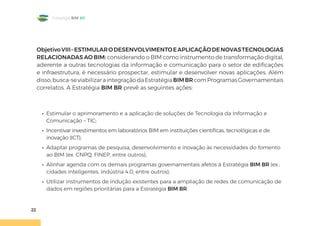 22
Estratégia BIM BR
ObjetivoVIII–ESTIMULARODESENVOLVIMENTOEAPLICAÇÃODENOVASTECNOLOGIAS
RELACIONADAS AO BIM: considerando o BIM como instrumento de transformação digital,
aderente a outras tecnologias da informação e comunicação para o setor de edificações
e infraestrutura, é necessário prospectar, estimular e desenvolver novas aplicações. Além
disso,busca-seviabilizaraintegraçãodaEstratégiaBIMBRcomProgramasGovernamentais
correlatos. A Estratégia BIM BR prevê as seguintes ações:
• Estimular o aprimoramento e a aplicação de soluções de Tecnologia da Informação e
Comunicação – TIC;
• Incentivar investimentos em laboratórios BIM em instituições científicas, tecnológicas e de
inovação (ICT);
• Adaptar programas de pesquisa, desenvolvimento e inovação às necessidades do fomento
ao BIM (ex. CNPQ, FINEP, entre outros);
• Alinhar agenda com os demais programas governamentais afetos à Estratégia BIM BR (ex.:
cidades inteligentes, Indústria 4.0, entre outros);
• Utilizar instrumentos de indução existentes para a ampliação de redes de comunicação de
dados em regiões prioritárias para a Estratégia BIM BR.
 