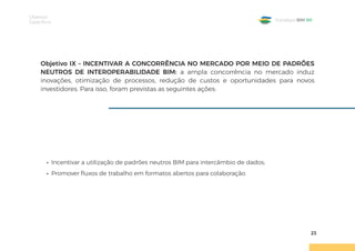 Objetivos
Específicos
23
Estratégia BIM BR
Objetivo IX – INCENTIVAR A CONCORRÊNCIA NO MERCADO POR MEIO DE PADRÕES
NEUTROS DE INTEROPERABILIDADE BIM: a ampla concorrência no mercado induz
inovações, otimização de processos, redução de custos e oportunidades para novos
investidores. Para isso, foram previstas as seguintes ações:
• Incentivar a utilização de padrões neutros BIM para intercâmbio de dados;
• Promover fluxos de trabalho em formatos abertos para colaboração.
 