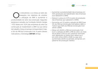 Indicadores e
metas
25
Estratégia BIM BR
O
s indicadores e as metas ao lado são
baseados nos objetivos de ampliar
a utilização do BIM e aumentar a
produtividade do setor da construção. Segundo
pesquisa e estudos da Fundação Getúlio Vargas
– FGV deste ano, 9,2% das empresas do setor da
construção já implantaram o BIM na sua rotina
de trabalho. Estas empresas correspondem, hoje,
a 5% do PIB da Construção Civil. A partir desses
indicadores, a Estratégia BIM BR almeja:
• Aumentar a produtividade das empresas em
10% (produção por trabalhador das empresas
que adotarem o BIM);
• Reduzir custos em 9,7% (custos de produção
das empresas que adotarem o BIM);
• Aumentar em 10 vezes a adoção do BIM (hoje
5% do PIB da Construção Civil adota o BIM, a
meta é que 50% do PIB da Construção Civil
adote o BIM);
• Elevar em 28,9% o PIB da Construção Civil
(com a adoção do BIM, o PIB do setor, ao invés
de se elevar 2,0% ao ano, patamar estimado
sem alterações no status quo, elevar-se-á
em 2,6% entre 2018 e 2028, ou seja, terá
aumentado 28,9% no período, atingindo um
patamar de produção inédito).
 