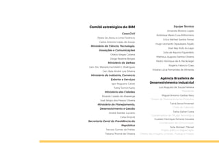 Comitê estratégico do BIM
Casa Civil
Pedro de Abreu e Lima Florêncio
Carlos Antonio Lopes de Araújo
Ministério da Ciência, Tecnologia,
Inovações e Comunicações
Otávio Viegas Caixeta
Diogo Bezerra Borges
Ministério da Defesa
Gen. Div. Marcelo Eschiletti C. Rodrigues
Gen. Bda. André Luiz Silveira
Ministério da Indústria, Comércio
Exterior e Serviços
Igor Nogueira Calvet
Talita Tormin Saito
Ministério das Cidades
Ricardo Caiado de Alvarenga
José Sérgio dos Passos Oliveira
Ministério do Planejamento,
Desenvolvimento e Gestão
André Arantes Luciano
Celso Knijnik
Secretaria-Geral da Presidência da
República
Tarcísio Gomes de Freitas
Tatiana Thomé de Oliveira
Equipe Técnica
Amanda Moreno Lopes
Andressa Mares Guia Milhomens
Erica Nathair Santos Ferraz
Hugo Leonardo Ogasawara Sigaki
José Ney Rufo do Lago
Júlia de Aquino Figueirêdo
Matheus Augusto Santos Oliveira
Pedro Henrique de A. Reckziegel
Rogério Fabricio Glass
Viviane Lúcia Fernandes de Almeida
Agência Brasileira de
Desenvolvimento Industrial
Luiz Augusto de Souza Ferreira
Presidente
Miguel Antonio Cedraz Nery
Diretor de Desenvolvimento Produtivo
Tainá Serra Pimentel
Chefe de Gabinete
Talita Daher Costa
Coordenadora de Difusão Tecnológica
Gustavo Henrique Ferreira Gouveia
Coordenador de Comunicação
Julia Ahmed | Tikinet
Projeto gráfico e diagramação
Crédito das imagens: Unplash, Pixabay e Freepik
 