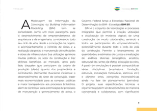 Introdução
7
Estratégia BIM BR
A
Modelagem da Informação da
Construção ou Building Information
Modelling (BIM) tem se
consolidado como um novo paradigma para
o desenvolvimento de empreendimentos de
arquitetura e de engenharia, considerando todo
seu ciclo de vida, desde a concepção do projeto,
o acompanhamento e controle de obras e a
realização da gestão e manutenção de edificações
e obras de infraestrutura. Sua utilização aprimora
muitas práticas do setor da construção e traz
diversos benefícios ao mercado, tanto pelo
lado daqueles que participam da cadeia de
produção (oferta) quanto dos proprietários e
contratantes (demanda). Buscando incentivar o
desenvolvimento do setor de construção, trazer
mais economicidade para as compras públicas
e maior transparência aos processos licitatórios,
além de contribuir para a otimização de processos
de manutenção e gerenciamento de ativos, o
Governo Federal lança a Estratégia Nacional de
Disseminação do BIM – Estratégia BIM BR.
BIM é o conjunto de tecnologias e processos
integrados que permite a criação, utilização
e atualização de modelos digitais de uma
construção, de modo colaborativo, servindo a
todos os participantes do empreendimento,
potencialmente durante todo o ciclo de vida
da construção. Permite o levantamento de
quantidades, a estimativa de custos e a realização
de análises diversas (energética, acústica,
estrutural etc.) antes da efetiva execução da obra.
A partir de simulações é possível compatibilizar
várias disciplinas (arquitetura, fundação,
estrutura, instalações hidráulicas, elétricas etc.)
e prevenir erros, corrigindo inconsistências
ainda na fase de planejamento (pré-obra).
O projeto, suas especificações técnicas e
orçamento podem ser desenvolvidos de maneira
coordenada e colaborativa, com significativo
 
