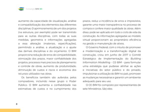 8
Estratégia BIM BR
aumento da capacidade de visualização, análise
e compatibilização dos elementos das diferentes
disciplinas. O aprimoramento de um dos projetos
(na estrutura, por exemplo) pode ser transmitido
para as outras disciplinas, com todas as suas
medidas, geometria e informações agregadas
a essa alteração (materiais, especificações),
permitindo a análise, a atualização e o ajuste
das demais disciplinas e do orçamento. O BIM
proporciona redução de erros de compatibilidade,
otimização dos prazos, maior confiabilidade dos
projetos, processos mais precisos de planejamento
e controle de obras, aumento de produtividade,
diminuição de custos e riscos e economia dos
recursos utilizados nas obras.
Os benefícios também são auferidos pelos
compradores, incluindo nesse grupo o Poder
Público. O BIM aumenta a confiabilidade nas
estimativas de custos e no cumprimento dos
prazos, reduz a incidência de erros e imprevistos,
garante uma maior transparência no processo de
compra e confere maior qualidade às obras. Além
disso, pode ser aplicado em todo o ciclo de vida da
construção. As informações agregadas ao modelo
virtual proporcionam ao proprietário eficiência
na gestão e manutenção de ativos.
O Governo Federal, com o intuito de promover
a modernização e a transformação digital da
construção, criou em junho de 2017 o Comitê
Estratégico de Implementação do Building
Information Modelling - CE-BIM - para formular
uma estratégia que pudesse alinhar as ações
e iniciativas do setor público e do privado,
impulsionar a utilização do BIM no país, promover
as mudanças necessárias e garantir um ambiente
adequado para seu uso.
O CE-BIM foi composto por representantes de
sete Ministérios. São eles:
 