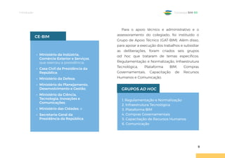 Introdução
9
Estratégia BIM BR
• Ministério da Indústria,
Comércio Exterior e Serviços,
que exerceu a presidência;
• Casa Civil da Presidência da
República;
• Ministério da Defesa;
• Ministério do Planejamento,
Desenvolvimento e Gestão;
• Ministério da Ciência,
Tecnologia, Inovações e
Comunicações;
• Ministério das Cidades; e
• Secretaria-Geral da
Presidência da República.
CE-BIM
Para o apoio técnico e administrativo e o
assessoramento do colegiado, foi instituído o
Grupo de Apoio Técnico (GAT-BIM). Além disso,
para apoiar a execução dos trabalhos e subsidiar
as deliberações, foram criados seis grupos
ad hoc que trataram de temas específicos:
Regulamentação e Normalização, Infraestrutura
Tecnológica, Plataforma BIM, Compras
Governamentais, Capacitação de Recursos
Humanos e Comunicação.
1. Regulamentação e Normalização
2. Infraestrutura Tecnológica
3. Plataforma BIM
4. Compras Governamentais
5. Capacitação de Recursos Humanos
6. Comunicação
GRUPOS AD HOC
 