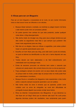 5.1Dicas para ser um Blogueiro

Para ser um bom blogueiro a necessidade de ler muito, de sem manter informados
todos os dias buscar inovar ser diferente e com atitudes.


       Busque disser sempre a verdade, as mentiras ou plagio trazem má fama
       e até mesmo pode virar um processo judicial.
       Só poste quando tiver certeza do que esta postando, postar qualquer
       coisa deixa o blog desorganizado.
       Não tenha medo de divulgar seu blog para seus amigos lembre-se que
       eles serão os seguidores mais fieis e que sempre que puderem irão
       trazer mais seguidores para seu blog.
       Não leia só os elogios, leias as criticas e sugestões, pois estas podem
       trazer um grande aprendizado para você.
       Escolha um bom titulo para seu blog, pois este será a porta de entrada,
       na qual os leitores se identificarão ou não com o tema disposto em seu
       blog.
       Textos devem ser bem elaborados e de fácil entendimento com
       criatividade sem se prolongar muito.
       Entes de escrever procurem se informar bem sobre o assunto que
       colocara em pauta assim não correrá riscos de errar ou de se equivocar.
       Faça postagens sempre de acordo com os seus ideais não poste nada
       só porque está na moda, postar algo só porque esta na moda pode ficar
       sem criatividade e monótono.
       Busque fóruns e conselhos de blogueiros mais experientes e leia muito
       sobre o assunto sempre buscando aprender e por em prática.
       Não tenha medo de errar é errando que se aprende, porém tome
       cuidado com os erros de ortografia, se você tem dificuldade de
       português busque alguém que possa corrigir seus textos.
       Ética na internet: Comportamento dos Blogueiros: O que devemos ou
       não fazer em um blog? Será que na internet vale tudo? No curto prazo
       algumas técnicas podem dar resultados, mas certamente para quem
 