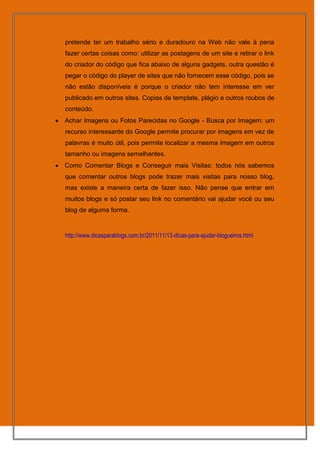 pretende ter um trabalho sério e duradouro na Web não vale à pena
fazer certas coisas como: utilizar as postagens de um site e retirar o link
do criador do código que fica abaixo de alguns gadgets, outra questão é
pegar o código do player de sites que não fornecem esse código, pois se
não estão disponíveis é porque o criador não tem interesse em ver
publicado em outros sites. Copias de template, plágio e outros roubos de
conteúdo.
Achar Imagens ou Fotos Parecidas no Google - Busca por Imagem: um
recurso interessante do Google permite procurar por imagens em vez de
palavras é muito útil, pois permite localizar a mesma imagem em outros
tamanho ou imagens semelhantes.
Como Comentar Blogs e Conseguir mais Visitas: todos nós sabemos
que comentar outros blogs pode trazer mais visitas para nosso blog,
mas existe a maneira certa de fazer isso. Não pense que entrar em
muitos blogs e só postar seu link no comentário vai ajudar você ou seu
blog de alguma forma.


http://www.dicasparablogs.com.br/2011/11/13-dicas-para-ajudar-blogueiros.html
 