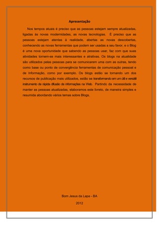 Apresentação
   Nos tempos atuais é preciso que as pessoas estejam sempre atualizadas,
ligadas às novas modernidades, as novas tecnologias.            É preciso que as
pessoas estejam atentas à realidade, abertas as novas descobertas,
conhecendo as novas ferramentas que podem ser usadas a seu favor, e o Blog
é uma nova oportunidade que sabendo as pessoas usar, faz com que suas
atividades tornem-se mais interessantes e atrativas. Os blogs na atualidade
são utilizados pelas pessoas para se comunicarem uma com as outras, tendo
como base ou ponto de convergência ferramentas de comunicação pessoal e
de Informação, como por exemplo. Os blogs estão se tornando um dos
recursos de publicação mais utilizados, estão se transformando em um útil e versátil
instrumento de rápida difusão de informações na Web. Partindo da necessidade de
manter as pessoas atualizadas, elaboramos este livreto, de maneira simples e
resumida abordando vários temas sobre Blogs.




                            Bom Jesus da Lapa - BA

                                       2012
 