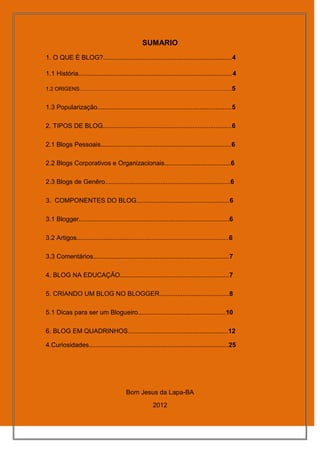 SUMARIO
1. O QUE É BLOG?........................................................................4

1.1 História......................................................................................4

1.2 ORIGENS...................................................................................................... 5


1.3 Popularização...........................................................................5

2. TIPOS DE BLOG........................................................................6

2.1 Blogs Pessoais.........................................................................6

2.2 Blogs Corporativos e Organizacionais.....................................6

2.3 Blogs de Genêro......................................................................6

3. COMPONENTES DO BLOG....................................................6

3.1 Blogger....................................................................................6

3.2 Artigos.....................................................................................6

3.3 Comentários............................................................................7

4. BLOG NA EDUCAÇÃO.............................................................7

5. CRIANDO UM BLOG NO BLOGGER.......................................8

5.1 Dicas para ser um Blogueiro.................................................10

6. BLOG EM QUADRINHOS........................................................12

4.Curiosidades..............................................................................25




                                                Bom Jesus da Lapa-BA
                                                                2012
 
