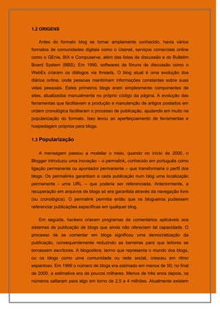 1.2 ORIGENS

   Antes do formato blog se tornar amplamente conhecido, havia vários
formatos de comunidades digitais como o Usenet, serviços comerciais online
como o GEnie, BiX e Compuserve, além das listas de discussão e do Bulletim
Board System (BBS). Em 1990, softwares de fóruns de discussão como o
WebEx criaram os diálogos via threads. O blog atual é uma evolução dos
diários online, onde pessoas mantinham informações constantes sobre suas
vidas pessoais. Estes primeiros blogs eram simplesmente componentes de
sites, atualizados manualmente no próprio código da página. A evolução das
ferramentas que facilitavam a produção e manutenção de artigos postados em
ordem cronológica facilitaram o processo de publicação, ajudando em muito na
popularização do formato. Isso levou ao aperfeiçoamento de ferramentas e
hospedagem próprios para blogs.


1.3 Popularização


   A mensagem passou a modelar o meio, quando no início de 2000, o
Blogger introduziu uma inovação – o permalink, conhecido em português como
ligação permanente ou apontador permanente – que transformaria o perfil dos
blogs. Os permalinks garantiam a cada publicação num blog uma localização
permanente - uma URL – que poderia ser referenciada. Anteriormente, a
recuperação em arquivos de blogs só era garantida através da navegação livre
(ou cronológica). O permalink permitia então que os blogueiros pudessem
referenciar publicações específicas em qualquer blog.

   Em seguida, hackers criaram programas de comentários aplicáveis aos
sistemas de publicação de blogs que ainda não ofereciam tal capacidade. O
processo de se comentar em blogs significou uma democratização da
publicação, consequentemente reduzindo as barreiras para que leitores se
tornassem escritores. A blogosfera, termo que representa o mundo dos blogs,
ou os blogs como uma comunidade ou rede social, cresceu em ritmo
espantoso. Em 1999 o número de blogs era estimado em menos de 50; no final
de 2000, a estimativa era de poucos milhares. Menos de três anos depois, os
números saltaram para algo em torno de 2,5 a 4 milhões. Atualmente existem
 