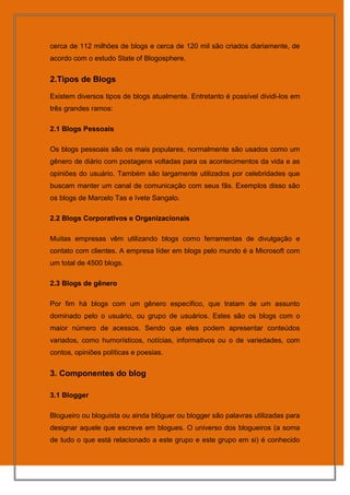 cerca de 112 milhões de blogs e cerca de 120 mil são criados diariamente, de
acordo com o estudo State of Blogosphere.


2.Tipos de Blogs

Existem diversos tipos de blogs atualmente. Entretanto é possível dividi-los em
três grandes ramos:

2.1 Blogs Pessoais

Os blogs pessoais são os mais populares, normalmente são usados como um
gênero de diário com postagens voltadas para os acontecimentos da vida e as
opiniões do usuário. Também são largamente utilizados por celebridades que
buscam manter um canal de comunicação com seus fãs. Exemplos disso são
os blogs de Marcelo Tas e Ivete Sangalo.

2.2 Blogs Corporativos e Organizacionais

Muitas empresas vêm utilizando blogs como ferramentas de divulgação e
contato com clientes. A empresa líder em blogs pelo mundo é a Microsoft com
um total de 4500 blogs.

2.3 Blogs de gênero

Por fim há blogs com um gênero específico, que tratam de um assunto
dominado pelo o usuário, ou grupo de usuários. Estes são os blogs com o
maior número de acessos. Sendo que eles podem apresentar conteúdos
variados, como humorísticos, notícias, informativos ou o de variedades, com
contos, opiniões políticas e poesias.


3. Componentes do blog

3.1 Blogger

Blogueiro ou bloguista ou ainda blóguer ou blogger são palavras utilizadas para
designar aquele que escreve em blogues. O universo dos blogueiros (a soma
de tudo o que está relacionado a este grupo e este grupo em si) é conhecido
 