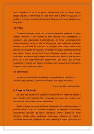 como blogosfera. No dia 31 de agosto, comemora-se o Dia do Blog ou Dia do
Blogue (devido à semelhança da data 31.08 com a palavra blog), que se
propõe a promover a descoberta de novos blogues e de novos blogueiros ou
bloguistas.

3.2 Artigos

   Conhecidos também como post, a forma substantiva anglófona do verbo
"postar", refere-se a uma entrada de texto efetuada num weblog/blog. As
postagens são organizadas tradicionalmente de forma cronologicamente
inversa na página, de forma que as informações mais atualizadas aparecem
primeiro, ou colocada ao contrário, a postagem mais antiga aparece em
primeiro, sendo opção do blogueiro. Um artigo deve seguir a temática proposta
pelo blog e, embora permita uma enorme liberdade opinativa, seu conteúdo
está sujeito às mesmas regras legais de outras fontes, de modo que seu autor
pode vir a ser responsabilizado juridicamente por aquilo que escreve.
Atualmente, a maioria dos blogs é compatível com o recurso de inserção de
imagens, vídeos, áudio nos artigos.

3.3 Comentários

   Um recurso característico dos blogs é a possibilidade de interação do
visitante, respondendo ou opinando em relação aos artigos publicados.

                                              Origem: Wikipédia, a enciclopédia livre.

4. Blogs na Educação
   Os blogs são usados com o objetivo de desenvolver o hábito de registro e
para divulgar boas iniciativas. São estratégias que visam dar a palavra aos
estudantes e desenvolver as suas criatividades.

   Desde o debate de temas atuais até a divulgação de projetos escolares, é
possível utilizar o blog com um auxilio pedagógico. Há diferentes tipos de blogs
educacionais: produção de textos, narrativas, poemas análise de obras
literárias, opinião sobre atualidades, informação, relatórios de visitas e
excursões de estudos, publicação de fotos, desenhos e vídeos produzidos por
 