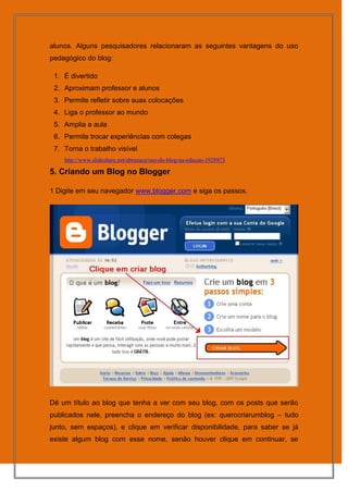alunos. Alguns pesquisadores relacionaram as seguintes vantagens do uso
pedagógico do blog:

 1. É divertido
 2. Aproximam professor e alunos
 3. Permite refletir sobre suas colocações
 4. Liga o professor ao mundo
 5. Amplia a aula
 6. Permite trocar experiências com colegas
 7. Torna o trabalho visível
    http://www.slideshare.net/abruzaca/uso-do-blog-na-educao-1928973

5. Criando um Blog no Blogger

1 Digite em seu navegador www.blogger.com e siga os passos.




Dê um título ao blog que tenha a ver com seu blog, com os posts que serão
publicados nele, preencha o endereço do blog (ex: querocriarumblog – tudo
junto, sem espaços), e clique em verificar disponibilidade, para saber se já
existe algum blog com esse nome, senão houver clique em continuar, se
 