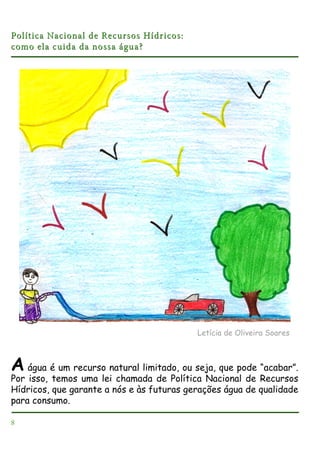 Política Nacional de Recursos Hídricos:
como ela cuida da nossa água?

Letícia de Oliveira Soares

A água é um recurso natural limitado, ou seja, que pode “acabar”.
Por isso, temos uma lei chamada de Política Nacional de Recursos
Hídricos, que garante a nós e às futuras gerações água de qualidade
para consumo.
8

 