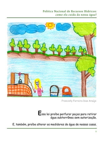 Política Nacional de Recursos Hídricos:
como ela cuida da nossa água?

Francielly Ferreira Dias Araújo

Essa lei proíbe perfurar poços para retirar
água subterrânea sem autorização.
E, também, proíbe alterar os medidores de água de nossas casas.
9

 