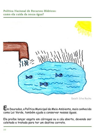 Política Nacional de Recursos Hídricos:
como ela cuida da nossa água?

Daielli Silva Rocha

Em Dourados, a Política Municipal de Meio Ambiente, mais conhecida
como Lei Verde, também ajuda a conservar nossas águas.
Ela proíbe lançar esgoto em córregos ou a céu aberto, devendo ser
coletado e tratado para ter um destino correto.
10

 