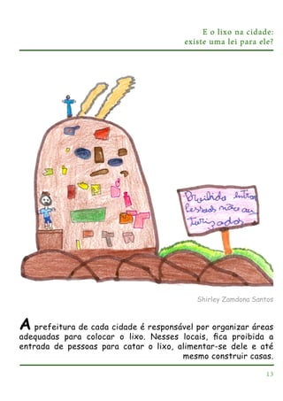 E o lixo na cidade:
existe uma lei para ele?

Shirley Zamdona Santos

A

prefeitura de cada cidade é responsável por organizar áreas
adequadas para colocar o lixo. Nesses locais, ﬁca proibida a
entrada de pessoas para catar o lixo, alimentar-se dele e até
mesmo construir casas.
13

 