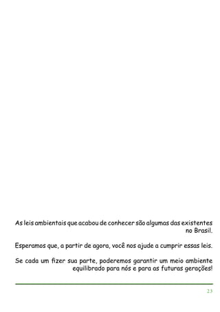 As leis ambientais que acabou de conhecer são algumas das existentes
no Brasil.
Esperamos que, a partir de agora, você nos ajude a cumprir essas leis.
Se cada um ﬁzer sua parte, poderemos garantir um meio ambiente
equilibrado para nós e para as futuras gerações!

23

 