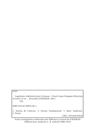 L525
Legislação Ambiental para Crianças. / Giani Lopes Bergamo Missirian
(Coord.) et al. _ Dourados:UNIGRAN, 2011.
23p.
ISBN 978-85-89870-06-1
1. Ensino de Ciências. 2. Ensino Fundamental. 3. Meio Ambiente.
I. Título.
CDU: 349.6(81)(094)
Ficha Catalográfica elaborada pela Biblioteca Central da UNIGRAN
Bibliotecária Andressa L. R. Gabriel CRB1 0534

 