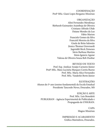 COORDENAÇÃO
Profª MSc. Giani Lopes Bergamo Missirian
ORGANIZAÇÃO
Alini Fernandes Mendonça
Bárbarah Guimarães Azambuja de Oliveira
Cristiano Alfredo Uhde
Daiane Mendes da Luz
Fábio Marion
Franciele Gomes da Silva
Francieli Moreira da Silva
Gisele de Brito Salomão
Jéssica Thomaz Giovenardi
Jugreiddi Birck Ximenes
Sávio Barbosa Martins
Sônia Ignácio Aguiar
Valessa de Oliveira Souza Reh Dunbar
REVISÃO DE TEXTO
Prof. Esp. Amilcar Araújo Carneiro Júnior
Profª MSc. Mara Lucinéia Marques Corrêa Bueno
Prof. MSc. Maria Alice Fernandes
Prof. MSc. Vanderlei Berto Júnior
ILUSTRAÇÕES
Alunos do 5º ano (ensino fundamental) da Escola Estadual
Presidente Tancredo Neves, Dourados, MS
EDIÇÃO E ARTE
Prof. MSc. Luis Benedetti
PUBLIGRAN - Agência Experimental de Publicidade e
Propaganda da UNIGRAN.
CAPA
Magno Missirian
IMPRESSÃO E ACABAMENTO
Gráfica Marindress, Dourados.

 