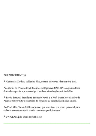 AGRADECIMENTOS
À Alessandra Cardoso Valderino Silva, que me inspirou a idealizar este livro.
Aos alunos do 5º semestre de Ciências Biológicas da UNIGRAN, organizadores
desta obra, que abraçaram comigo o sonho e a finalização deste trabalho.
À Escola Estadual Presidente Tancredo Neves e a Profª Maria José da Silva de
Angelo, por permitir a realização do concurso de desenhos com seus alunos.
Ao Prof. MSc. Vanderlei Berto Júnior, que acreditou em nosso potencial para
elaborarmos este material em tão pouco tempo: dois meses!
À UNIGRAN, pelo apoio na publicação.

 