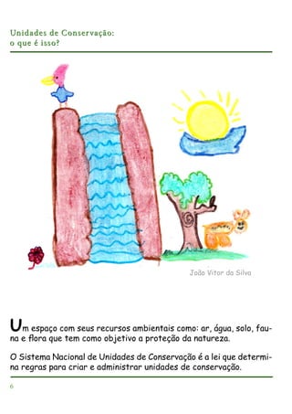 Unidades de Conser vação:
o que é isso?

João Vitor da Silva

Um espaço com seus recursos ambientais como: ar, água, solo, fauna e ﬂora que tem como objetivo a proteção da natureza.
O Sistema Nacional de Unidades de Conservação é a lei que determina regras para criar e administrar unidades de conservação.
6

 