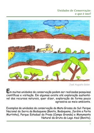 Unidades de Conser vação:
o que é isso?

José Augusto Galan

Em muitas unidades de conservação podem ser realizadas pesquisas
cientíﬁcas e visitação. Em algumas existe até exploração sustentável dos recursos naturais, quer dizer, exploração de forma pouco
agressiva ao meio ambiente.
Exemplos de unidades de conservação do Mato Grosso do Sul: Parque
Nacional da Serra da Bodoquena (Bonito, Bodoquena, Jardim e Porto
Murtinho), Parque Estadual do Prosa (Campo Grande) e Monumento
Natural da Gruta do Lago Azul (Bonito).
7

 