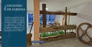 ENGENHO 
DE FARINHA 
No hall da recepção do hotel há um 
engenho de farinha muito utilizado 
em tempos passados, para fabricar 
a Farinha de Mandioca, consumida 
na alimentação cotidiana do 
pescador. Essa peça em madeira e 
de grande rusticidade possui mais 
de 100 anos e foi instalada como 
elemento decorativo e utilitário. 
Engenho de Farinha 
 