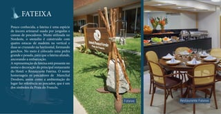 FATEIXA 
Pouco conhecida, a fateixa é uma espécie 
de âncora artesanal usada por jangadas e 
canoas de pescadores. Muito utilizada no 
Nordeste, o utensílio é construído com 
quatro estacas de madeira na vertical e 
duas se cruzando na horizontal, formando 
ganchos. No meio é colocado uma pedra 
grande e pesada, para que a fateixa afunde, 
ancorando a embarcação. 
A representação da fateixa está presente no 
nome e decoração do principal restaurante 
do Hotel: o Restaurante Fateixa. O nome 
homenageia os pescadores de Marechal 
Deodoro, assim como a ambientação do 
lugar faz referência ao pescador, que é um 
dos símbolos da Praia do Francês. 
Fateixa Restaurante Fateixa 
 