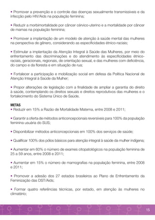 • Promover a prevenção e o controle das doenças sexualmente transmissíveis e da
infecção pelo HIV/Aids na população feminina;

• Reduzir a morbimortalidade por câncer cérvico-uterino e a mortalidade por câncer
de mamas na população feminina;

• Promover a implantação de um modelo de atenção à saúde mental das mulheres
na perspectiva de gênero, considerando as especificidades étnico-raciais;

• Estimular a implantação da Atenção Integral à Saúde das Mulheres, por meio do
enfrentamento das discriminações e do atendimento às especificidades étnico-
raciais, geracionais, regionais, de orientação sexual, e das mulheres com deficiência,
do campo e da floresta e em situação de rua;

• Fortalecer a participação e mobilização social em defesa da Política Nacional de
Atenção Integral à Saúde da Mulher;

• Propor alterações de legislação com a finalidade de ampliar a garantia do direito
à saúde, contemplando os direitos sexuais e direitos reprodutivos das mulheres e o
fortalecimento do Sistema Único de Saúde.

METAS
• Reduzir em 15% a Razão de Mortalidade Materna, entre 2008 e 2011;

• Garantir a oferta de métodos anticoncepcionais reversíveis para 100% da população
feminina usuária do SUS;

• Disponibilizar métodos anticoncepcionais em 100% dos serviços de saúde;

• Qualificar 100% dos pólos básicos para atenção integral à saúde da mulher indígena;

• Aumentar em 60% o número de exames citopatológicos na população feminina de
25 a 59 anos, entre 2008 e 2011;

• Aumentar em 15% o número de mamografias na população feminina, entre 2008
e 2011;

• Promover a adesão dos 27 estados brasileiros ao Plano de Enfrentamento da
Feminização das DST/Aids;

• Formar quatro referências técnicas, por estado, em atenção às mulheres no
climatério;



                                                                                         15
 