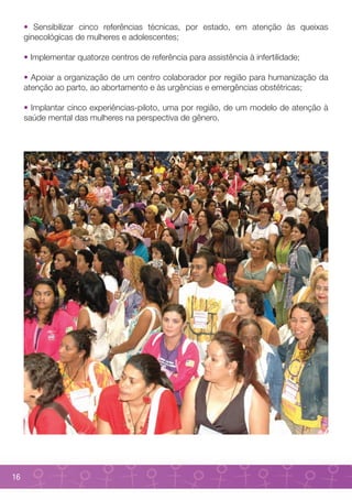 • Sensibilizar cinco referências técnicas, por estado, em atenção às queixas
     ginecológicas de mulheres e adolescentes;

     • Implementar quatorze centros de referência para assistência à infertilidade;

     • Apoiar a organização de um centro colaborador por região para humanização da
     atenção ao parto, ao abortamento e às urgências e emergências obstétricas;

     • Implantar cinco experiências-piloto, uma por região, de um modelo de atenção à
     saúde mental das mulheres na perspectiva de gênero.




16
 