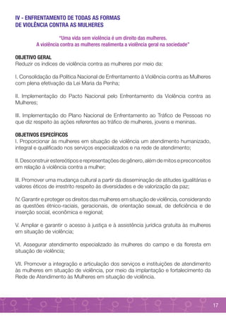 IV - ENFRENTAMENTO DE TODAS AS FORMAS
DE VIOLÊNCIA CONTRA AS MULHERES

                    “Uma vida sem violência é um direito das mulheres.
         A violência contra as mulheres realimenta a violência geral na sociedade”

OBJETIVO GERAL
Reduzir os índices de violência contra as mulheres por meio da:

I. Consolidação da Política Nacional de Enfrentamento à Violência contra as Mulheres
com plena efetivação da Lei Maria da Penha;

II. Implementação do Pacto Nacional pelo Enfrentamento da Violência contra as
Mulheres;

III. Implementação do Plano Nacional de Enfrentamento ao Tráfico de Pessoas no
que diz respeito às ações referentes ao tráfico de mulheres, jovens e meninas.

OBJETIVOS ESPECÍFICOS
I. Proporcionar às mulheres em situação de violência um atendimento humanizado,
integral e qualificado nos serviços especializados e na rede de atendimento;

II. Desconstruir estereótipos e representações de gênero, além de mitos e preconceitos
em relação à violência contra a mulher;

III. Promover uma mudança cultural a partir da disseminação de atitudes igualitárias e
valores éticos de irrestrito respeito às diversidades e de valorização da paz;

IV. Garantir e proteger os direitos das mulheres em situação de violência, considerando
as questões étnico-raciais, geracionais, de orientação sexual, de deficiência e de
inserção social, econômica e regional;

V. Ampliar e garantir o acesso à justiça e à assistência jurídica gratuita às mulheres
em situação de violência;

VI. Assegurar atendimento especializado às mulheres do campo e da floresta em
situação de violência;

VII. Promover a integração e articulação dos serviços e instituições de atendimento
às mulheres em situação de violência, por meio da implantação e fortalecimento da
Rede de Atendimento às Mulheres em situação de violência.




                                                                                          17
 