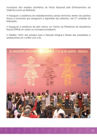 municípios dos estados prioritários do Pacto Nacional pelo Enfrentamento da
Violência contra as Mulheres;

• Assegurar a existência de estabelecimentos penais femininos dentro de padrões
físicos e funcionais que assegurem a dignidade das detentas, nas 27 unidades da
federação;

• Assegurar a existência de pelo menos um Centro de Referência de Assistência
Social (CRAS) em todos os municípios brasileiros;

• Habilitar 100% dos estados para a Atenção Integral à Saúde das presidiárias e
adolescentes em conflito com a lei.




                                                                                  19
 