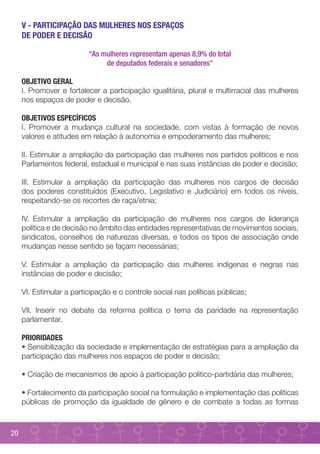 V - PARTICIPAÇÃO DAS MULHERES NOS ESPAÇOS
     DE PODER E DECISÃO

                          “As mulheres representam apenas 8,9% do total
                               de deputados federais e senadores”

     OBJETIVO GERAL
     I. Promover e fortalecer a participação igualitária, plural e multirracial das mulheres
     nos espaços de poder e decisão.

     OBJETIVOS ESPECÍFICOS
     I. Promover a mudança cultural na sociedade, com vistas à formação de novos
     valores e atitudes em relação à autonomia e empoderamento das mulheres;

     II. Estimular a ampliação da participação das mulheres nos partidos políticos e nos
     Parlamentos federal, estadual e municipal e nas suas instâncias de poder e decisão;

     III. Estimular a ampliação da participação das mulheres nos cargos de decisão
     dos poderes constituídos (Executivo, Legislativo e Judiciário) em todos os níveis,
     respeitando-se os recortes de raça/etnia;

     IV. Estimular a ampliação da participação de mulheres nos cargos de liderança
     política e de decisão no âmbito das entidades representativas de movimentos sociais,
     sindicatos, conselhos de naturezas diversas, e todos os tipos de associação onde
     mudanças nesse sentido se façam necessárias;

     V. Estimular a ampliação da participação das mulheres indígenas e negras nas
     instâncias de poder e decisão;

     VI. Estimular a participação e o controle social nas políticas públicas;

     VII. Inserir no debate da reforma política o tema da paridade na representação
     parlamentar.

     PRIORIDADES
     • Sensibilização da sociedade e implementação de estratégias para a ampliação da
     participação das mulheres nos espaços de poder e decisão;

     • Criação de mecanismos de apoio à participação político-partidária das mulheres;

     • Fortalecimento da participação social na formulação e implementação das políticas
     públicas de promoção da igualdade de gênero e de combate a todas as formas



20
 