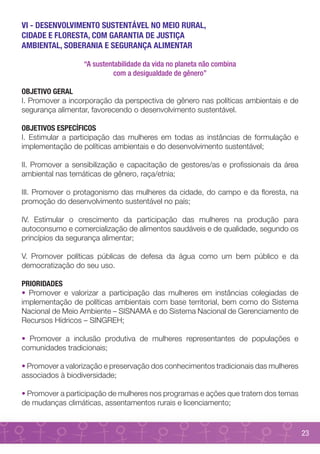 VI - DESENVOLVIMENTO SUSTENTÁVEL NO MEIO RURAL,
CIDADE E FLORESTA, COM GARANTIA DE JUSTIÇA
AMBIENTAL, SOBERANIA E SEGURANÇA ALIMENTAR

                  “A sustentabilidade da vida no planeta não combina
                            com a desigualdade de gênero”

OBJETIVO GERAL
I. Promover a incorporação da perspectiva de gênero nas políticas ambientais e de
segurança alimentar, favorecendo o desenvolvimento sustentável.

OBJETIVOS ESPECÍFICOS
I. Estimular a participação das mulheres em todas as instâncias de formulação e
implementação de políticas ambientais e do desenvolvimento sustentável;

II. Promover a sensibilização e capacitação de gestores/as e profissionais da área
ambiental nas temáticas de gênero, raça/etnia;

III. Promover o protagonismo das mulheres da cidade, do campo e da floresta, na
promoção do desenvolvimento sustentável no país;

IV. Estimular o crescimento da participação das mulheres na produção para
autoconsumo e comercialização de alimentos saudáveis e de qualidade, segundo os
princípios da segurança alimentar;

V. Promover políticas públicas de defesa da água como um bem público e da
democratização do seu uso.

PRIORIDADES
• Promover e valorizar a participação das mulheres em instâncias colegiadas de
implementação de políticas ambientais com base territorial, bem como do Sistema
Nacional de Meio Ambiente – SISNAMA e do Sistema Nacional de Gerenciamento de
Recursos Hídricos – SINGREH;

• Promover a inclusão produtiva de mulheres representantes de populações e
comunidades tradicionais;

• Promover a valorização e preservação dos conhecimentos tradicionais das mulheres
associados à biodiversidade;

• Promover a participação de mulheres nos programas e ações que tratem dos temas
de mudanças climáticas, assentamentos rurais e licenciamento;


                                                                                     23
 