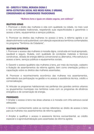 VII - DIREITO À TERRA, MORADIA DIGNA E
INFRA-ESTRUTURA SOCIAL NOS MEIOS RURAL E URBANO,
CONSIDERANDO AS COMUNIDADES TRADICIONAIS

               “Mulheres livres e iguais em cidades seguras, sem violência”

OBJETIVOS GERAIS
I. Promover o direito das mulheres à vida com qualidade na cidade, no meio rural
e nas comunidades tradicionais, respeitando suas especificidades e garantindo o
acesso a bens, equipamentos e serviços públicos;

II. Promover os direitos das mulheres no acesso à terra, à reforma agrária e ao
desenvolvimento rural sustentável, com atenção especial aos territórios contemplados
no programa “Territórios da Cidadania”.

OBJETIVOS ESPECÍFICOS
I. Promover o acesso das mulheres à moradia digna, construída em local apropriado,
saudável e seguro, titulada, com qualidade de condições materiais e técnicas
construtivas, dotada de energia elétrica convencional ou alternativa, infra-estrutura e
acesso a bens, serviços públicos e equipamentos sociais;

II. Garantir o acesso igualitário das mulheres à terra, por meio da inscrição, cadastro
e titulação de assentamentos da reforma agrária, bem como orientação jurídica e
capacitação sobre os direitos das mulheres assentadas;

III. Promover o reconhecimento econômico das mulheres nos assentamentos,
estimulando sua participação na gestão e no acesso à assistência técnica, crédito e
comercialização;

IV. Articular os programas habitacionais nas periferias dos grandes centros urbanos
ou grupamentos municipais nos territórios rurais com os programas de eficiência
energética e de conservação de energia.

PRIORIDADES
• Ampliar o acesso à terra nas áreas urbanas e à moradia com infra-estrutura social
adequada;

• Ampliar o conhecimento sobre as normas referentes ao direito de acesso à terra
para as mulheres nos assentamentos de reforma agrária;

• Ampliar e qualificar o acesso à assessoria técnica socioambiental, ao crédito
especial e à agroindustrialização para assentadas da reforma agrária;


                                                                                          25
 