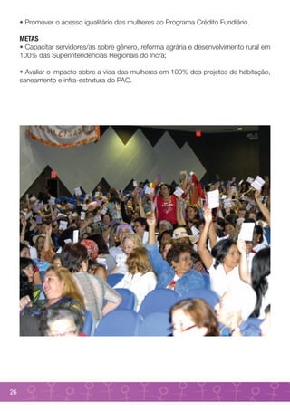 • Promover o acesso igualitário das mulheres ao Programa Crédito Fundiário.

     METAS
     • Capacitar servidores/as sobre gênero, reforma agrária e desenvolvimento rural em
     100% das Superintendências Regionais do Incra;

     • Avaliar o impacto sobre a vida das mulheres em 100% dos projetos de habitação,
     saneamento e infra-estrutura do PAC.




26
 