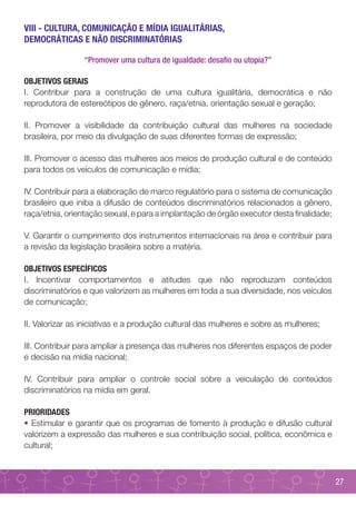 VIII - CULTURA, COMUNICAÇÃO E MÍDIA IGUALITÁRIAS,
DEMOCRÁTICAS E NÃO DISCRIMINATÓRIAS

                 “Promover uma cultura de igualdade: desafio ou utopia?”

OBJETIVOS GERAIS
I. Contribuir para a construção de uma cultura igualitária, democrática e não
reprodutora de estereótipos de gênero, raça/etnia, orientação sexual e geração;

II. Promover a visibilidade da contribuição cultural das mulheres na sociedade
brasileira, por meio da divulgação de suas diferentes formas de expressão;

III. Promover o acesso das mulheres aos meios de produção cultural e de conteúdo
para todos os veículos de comunicação e mídia;

IV. Contribuir para a elaboração de marco regulatório para o sistema de comunicação
brasileiro que iniba a difusão de conteúdos discriminatórios relacionados a gênero,
raça/etnia, orientação sexual, e para a implantação de órgão executor desta finalidade;

V. Garantir o cumprimento dos instrumentos internacionais na área e contribuir para
a revisão da legislação brasileira sobre a matéria.

OBJETIVOS ESPECÍFICOS
I. Incentivar comportamentos e atitudes que não reproduzam conteúdos
discriminatórios e que valorizem as mulheres em toda a sua diversidade, nos veículos
de comunicação;

II. Valorizar as iniciativas e a produção cultural das mulheres e sobre as mulheres;

III. Contribuir para ampliar a presença das mulheres nos diferentes espaços de poder
e decisão na mídia nacional;

IV. Contribuir para ampliar o controle social sobre a veiculação de conteúdos
discriminatórios na mídia em geral.

PRIORIDADES
• Estimular e garantir que os programas de fomento à produção e difusão cultural
valorizem a expressão das mulheres e sua contribuição social, política, econômica e
cultural;



                                                                                          27
 