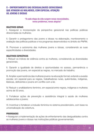 X - ENFRENTAMENTO DAS DESIGUALDADES GERACIONAIS
QUE ATINGEM AS MULHERES, COM ESPECIAL ATENÇÃO
ÀS JOVENS E IDOSAS

                   “A cada etapa da vida surgem novas necessidades,
                           novos problemas, novas alegrias”

OBJETIVOS GERAIS
I. Assegurar a incorporação da perspectiva geracional nas políticas públicas
direcionadas às mulheres;

II. Garantir o protagonismo das jovens e idosas na elaboração, monitoramento e
avaliação das políticas publicas e nos programas desenvolvidos no âmbito do PNPM;

III. Promover a autonomia das mulheres jovens e idosas, considerando as suas
especificidades e diversidades.

OBJETIVOS ESPECÍFICOS
I. Reduzir os índices de violência contra as mulheres, considerando as diversidades
geracionais;

II. Garantir a igualdade de direitos e oportunidades no acesso, permanência e
promoção das jovens, em especial as negras, no mercado de trabalho;

III. Ampliar a permanência das mulheres jovens na educação formal, evitando a evasão
escolar, em especial para as negras, trabalhadoras rurais, quilombolas, indígenas,
lésbicas, deficientes e jovens em conflito com a lei;

IV. Reduzir o analfabetismo feminino, em especial entre negras, indígenas e mulheres
acima de 50 anos.

V. Fortalecer ações de prevenção e assistência integral à saúde de mulheres
adolescentes e jovens;

VI. Incentivar e fortalecer a inclusão feminina no sistema previdenciário, com base na
universalização da cobertura.

PRIORIDADES
• Assegurar a implementação de ações de enfrentamento das desigualdades contra
as mulheres jovens e idosas nas instituições públicas governamentais;


                                                                                         31
 