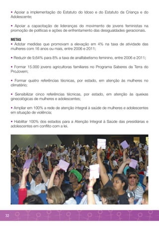 • Apoiar a implementação do Estatuto do Idoso e do Estatuto da Criança e do
     Adolescente;

     • Apoiar a capacitação de lideranças do movimento de jovens feministas na
     promoção de políticas e ações de enfrentamento das desigualdades geracionais.

     METAS
     • Adotar medidas que promovam a elevação em 4% na taxa de atividade das
     mulheres com 16 anos ou mais, entre 2006 e 2011;

     • Reduzir de 9,64% para 8% a taxa de analfabetismo feminino, entre 2006 e 2011;

     • Formar 15.000 jovens agricultoras familiares no Programa Saberes da Terra do
     ProJovem;

     • Formar quatro referências técnicas, por estado, em atenção às mulheres no
     climatério;

     • Sensibilizar cinco referências técnicas, por estado, em atenção às queixas
     ginecológicas de mulheres e adolescentes;

     • Ampliar em 100% a rede de atenção integral à saúde de mulheres e adolescentes
     em situação de violência;

     • Habilitar 100% dos estados para a Atenção Integral à Saúde das presidiárias e
     adolescentes em conflito com a lei.




32
 