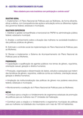 XI - GESTÃO E MONITORAMENTO DO PLANO

         “Mais cidadania para mais brasileiras com participação e controle social”


OBJETIVO GERAL
I. Implementar o II Plano Nacional de Políticas para as Mulheres, de forma eficiente,
eficaz e efetiva, com transparência das ações e articulação entre os diferentes órgãos
dos governos federal, estaduais e municipais.

OBJETIVOS ESPECÍFICOS
I. Viabilizar a gestão compartilhada e transversal do PNPM na administração pública
federal, estadual e municipal;

II. Ampliar o conhecimento sobre a situação das mulheres na sociedade brasileira e
das políticas públicas de gênero;

III. Estimular o controle social da implementação do Plano Nacional de Políticas para
as Mulheres;

IV. Revisar e implementar o Sistema de Acompanhamento do Plano Nacional de
Políticas para as Mulheres.

PRIORIDADES
• Capacitação e qualificação de agentes públicos nos temas de gênero, raça/etnia,
orientação sexual, geração e direitos humanos;

• Produção, organização e disseminação de dados, estudos e pesquisas que tratem
das temáticas de gênero, raça/etnia, violência contra as mulheres, orientação sexual,
geração e direitos humanos;

• Ampliação da institucionalização das políticas de gênero nos poderes executivos
federal, estaduais e municipais;

• Monitoramento e avaliação do II Plano Nacional de Políticas para as Mulheres;

METAS
• Contribuir para a criação e o fortalecimento de organismos estaduais de promoção
de políticas para as mulheres nas 27 Unidades da Federação;

• Contribuir para a criação e o fortalecimento e organismos municipais de políticas
para as mulheres na totalidade dos municípios com mais de 100 mil habitantes;



                                                                                         33
 
