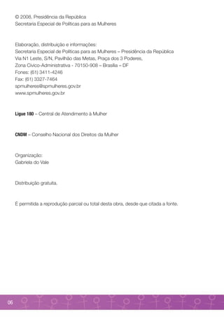 © 2008. Presidência da República
     Secretaria Especial de Políticas para as Mulheres



     Elaboração, distribuição e informações:
     Secretaria Especial de Políticas para as Mulheres – Presidência da República
     Via N1 Leste, S/N, Pavilhão das Metas, Praça dos 3 Poderes,
     Zona Cívico-Administrativa - 70150-908 – Brasília – DF
     Fones: (61) 3411-4246
     Fax: (61) 3327-7464
     spmulheres@spmulheres.gov.br
     www.spmulheres.gov.br



     Ligue 180 – Central de Atendimento à Mulher



     CNDM – Conselho Nacional dos Direitos da Mulher



     Organização:
     Gabriela do Vale



     Distribuição gratuita.



     É permitida a reprodução parcial ou total desta obra, desde que citada a fonte.




06
 