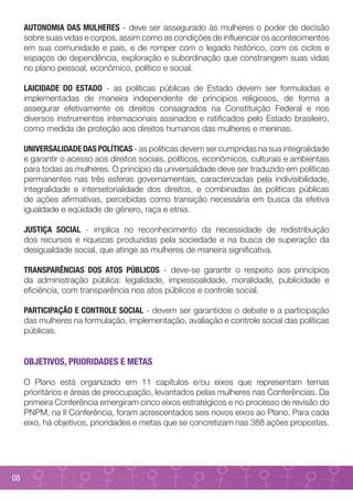 AUTONOMIA DAS MULHERES - deve ser assegurado às mulheres o poder de decisão
     sobre suas vidas e corpos, assim como as condições de influenciar os acontecimentos
     em sua comunidade e país, e de romper com o legado histórico, com os ciclos e
     espaços de dependência, exploração e subordinação que constrangem suas vidas
     no plano pessoal, econômico, político e social.

     LAICIDADE DO ESTADO - as políticas públicas de Estado devem ser formuladas e
     implementadas de maneira independente de princípios religiosos, de forma a
     assegurar efetivamente os direitos consagrados na Constituição Federal e nos
     diversos instrumentos internacionais assinados e ratificados pelo Estado brasileiro,
     como medida de proteção aos direitos humanos das mulheres e meninas.

     UNIVERSALIDADE DAS POLÍTICAS - as políticas devem ser cumpridas na sua integralidade
     e garantir o acesso aos direitos sociais, políticos, econômicos, culturais e ambientais
     para todas as mulheres. O princípio da universalidade deve ser traduzido em políticas
     permanentes nas três esferas governamentais, caracterizadas pela indivisibilidade,
     integralidade e intersetorialidade dos direitos, e combinadas às políticas públicas
     de ações afirmativas, percebidas como transição necessária em busca da efetiva
     igualdade e eqüidade de gênero, raça e etnia.

     JUSTIÇA SOCIAL - implica no reconhecimento da necessidade de redistribuição
     dos recursos e riquezas produzidas pela sociedade e na busca de superação da
     desigualdade social, que atinge as mulheres de maneira significativa.

     TRANSPARÊNCIAS DOS ATOS PÚBLICOS - deve-se garantir o respeito aos princípios
     da administração pública: legalidade, impessoalidade, moralidade, publicidade e
     eficiência, com transparência nos atos públicos e controle social.

     PARTICIPAÇÃO E CONTROLE SOCIAL - devem ser garantidos o debate e a participação
     das mulheres na formulação, implementação, avaliação e controle social das políticas
     públicas.


     OBJETIVOS, PRIORIDADES E METAS

     O Plano está organizado em 11 capítulos e/ou eixos que representam temas
     prioritários e áreas de preocupação, levantados pelas mulheres nas Conferências. Da
     primeira Conferência emergiram cinco eixos estratégicos e no processo de revisão do
     PNPM, na II Conferência, foram acrescentados seis novos eixos ao Plano. Para cada
     eixo, há objetivos, prioridades e metas que se concretizam nas 388 ações propostas.




08
 