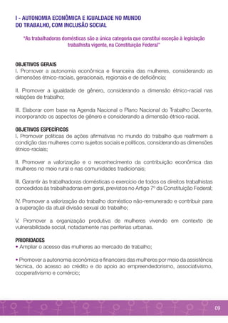 I - AUTONOMIA ECONÔMICA E IGUALDADE NO MUNDO
DO TRABALHO, COM INCLUSÃO SOCIAL

   “As trabalhadoras domésticas são a única categoria que constitui exceção à legislação
                       trabalhista vigente, na Constituição Federal”


OBJETIVOS GERAIS
I. Promover a autonomia econômica e financeira das mulheres, considerando as
dimensões étnico-raciais, geracionais, regionais e de deficiência;

II. Promover a igualdade de gênero, considerando a dimensão étnico-racial nas
relações de trabalho;

III. Elaborar com base na Agenda Nacional o Plano Nacional do Trabalho Decente,
incorporando os aspectos de gênero e considerando a dimensão étnico-racial.

OBJETIVOS ESPECÍFICOS
I. Promover políticas de ações afirmativas no mundo do trabalho que reafirmem a
condição das mulheres como sujeitos sociais e políticos, considerando as dimensões
étnico-raciais;

II. Promover a valorização e o reconhecimento da contribuição econômica das
mulheres no meio rural e nas comunidades tradicionais;

III. Garantir às trabalhadoras domésticas o exercício de todos os direitos trabalhistas
concedidos às trabalhadoras em geral, previstos no Artigo 7º da Constituição Federal;

IV. Promover a valorização do trabalho doméstico não-remunerado e contribuir para
a superação da atual divisão sexual do trabalho;

V. Promover a organização produtiva de mulheres vivendo em contexto de
vulnerabilidade social, notadamente nas periferias urbanas.

PRIORIDADES
• Ampliar o acesso das mulheres ao mercado de trabalho;

• Promover a autonomia econômica e financeira das mulheres por meio da assistência
técnica, do acesso ao crédito e do apoio ao empreendedorismo, associativismo,
cooperativismo e comércio;




                                                                                           09
 
