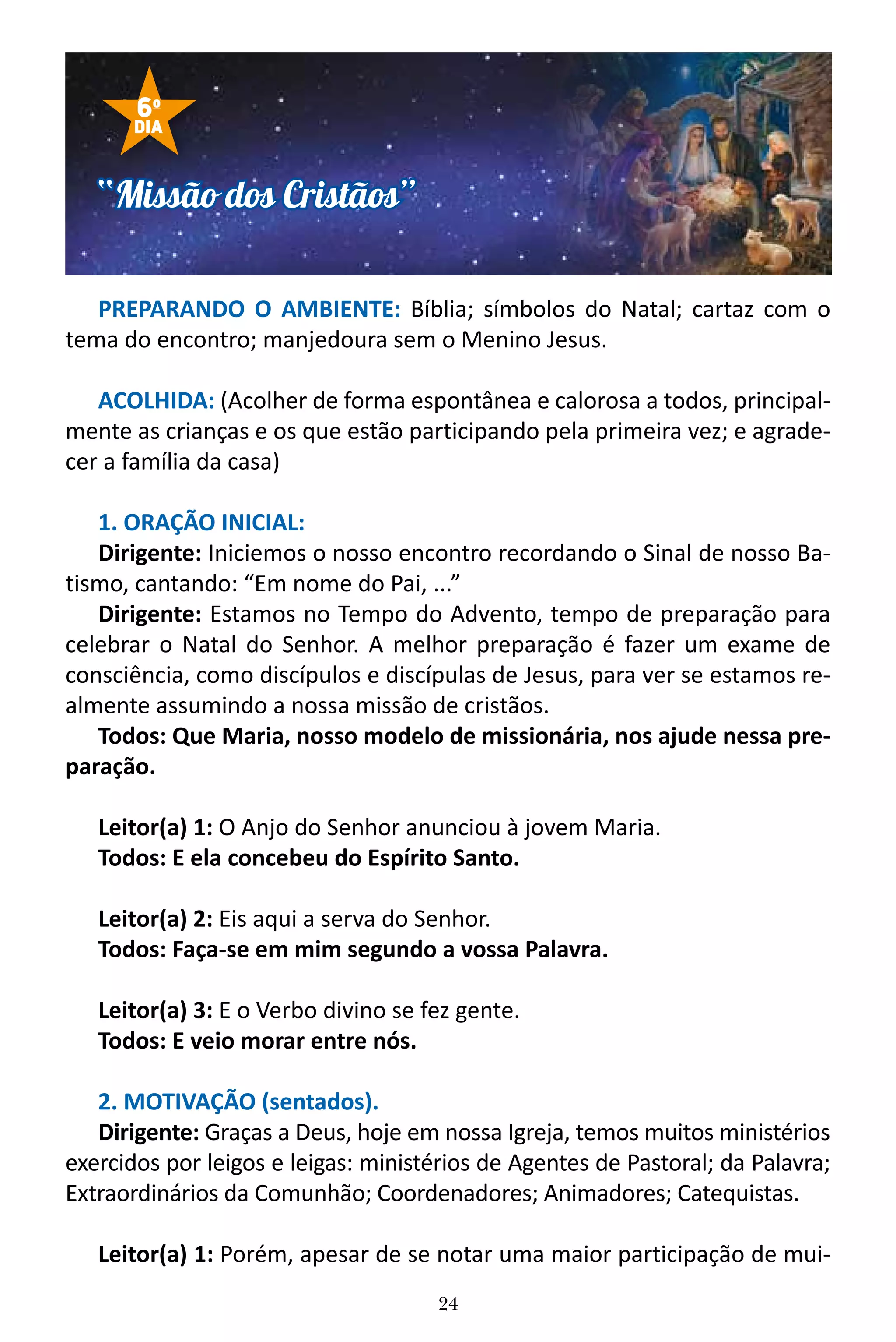 24
PREPARANDO O AMBIENTE: Bíblia; símbolos do Natal; cartaz com o
tema do encontro; manjedoura sem o Menino Jesus.
ACOLHIDA: (Acolher de forma espontânea e calorosa a todos, principal-
mente as crianças e os que estão participando pela primeira vez; e agrade-
cer a família da casa)
1. ORAÇÃO INICIAL:
Dirigente: Iniciemos o nosso encontro recordando o Sinal de nosso Ba-
tismo, cantando: “Em nome do Pai, ...”
Dirigente: Estamos no Tempo do Advento, tempo de preparação para
celebrar o Natal do Senhor. A melhor preparação é fazer um exame de
consciência, como discípulos e discípulas de Jesus, para ver se estamos re-
almente assumindo a nossa missão de cristãos.
Todos: Que Maria, nosso modelo de missionária, nos ajude nessa pre-
paração.
Leitor(a) 1: O Anjo do Senhor anunciou à jovem Maria.
Todos: E ela concebeu do Espírito Santo.
Leitor(a) 2: Eis aqui a serva do Senhor.
Todos: Faça-se em mim segundo a vossa Palavra.
Leitor(a) 3: E o Verbo divino se fez gente.
Todos: E veio morar entre nós.
2. MOTIVAÇÃO (sentados).
Dirigente: Graças a Deus, hoje em nossa Igreja, temos muitos ministérios
exercidos por leigos e leigas: ministérios de Agentes de Pastoral; da Palavra;
Extraordinários da Comunhão; Coordenadores; Animadores; Catequistas.
Leitor(a) 1: Porém, apesar de se notar uma maior participação de mui-
“Missão dos Cristãos”
6o
DIA
 