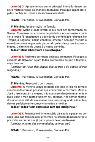 10
Leitor(a) 3: Apresentemos como principal intenção desse ter-
ceiro mistério todas as crianças do mundo. Para que sejam prote-
gidas, conheçam Jesus e alcancem a felicidade.
REZAR: 1 Pai-nosso, 10 Ave-marias, Glória ao Pai.
4º Mistério: Apresentação no Templo.
Dirigente: Maria e José levam Jesus para ser apresentado ao
Senhor. Cumprem um costume de piedade e nos ensinam a culti-
var a nossa fé respeitando a tradição da comunidade religiosa. No
Templo, a Sagrada Família encontra Simeão e Ana que revelam a
ela o duro caminho que seria percorrido pela criança que trazia nos
braços. O caminho de Jesus é o nosso caminho.
Todos: “Meus olhos viram a tua salvação.”
Leitor(a) 1: Rezemos por todas pessoas do mundo. Para que, a
exemplo do Salvador, sejam todos promotores da paz e testemu-
nhas do amor.
(Lembrar do Papa, dos bispos, dos padres e de outros líderes
religiosos.)
REZAR: 1 Pai-nosso, 10 Ave-marias, Glória ao Pai.
5º Mistério: Reencontro com Jesus.
Dirigente: O menino Jesus se perde dos pais e fica no Templo
conversando com as pessoas que conheciam a Escritura. Maria e
José o reencontram e mesmo não compreendendo inteiramente o
que ele diz, a Mãe guarda tudo em seu coração. Nós somos chama-
dos a ter essa atitude em nossos dias: mesmo quando não enten-
demos perfeitamente somos chamados a meditar.
Todos: “Todos ficam extasiados com sua inteligência.”
Leitor(a) 1: Rezemos o último mistério da alegria e peçamos por
cada uma das famílias aqui presentes na oração do nosso terço e
por todas as outras que já participaram de nossa Novena.
(Lembrar o nome das comunidades, setores, etc.)
REZAR: 1 Pai-nosso, 10 Ave-marias, Glória ao Pai.
 
