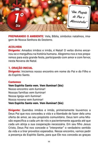 11
PREPARANDO O AMBIENTE: Vela, Bíblia, símbolos natalinos, ima-
gem de Nossa Senhora do Desterro.
ACOLHIDA
Dirigente: Amados irmãos e irmãs, é Natal! O verbo divino encar-
nou-se e mergulhou na história humana. Alegremo-nos e nos prepa-
remos para esta grande festa, participando com amor e com fervor,
nesta Novena de Natal.
1. ORAÇÃO INICIAL
Dirigente: Iniciemos nosso encontro em nome do Pai e do Filho e
do Espírito Santo.
Cantemos
Vem Espírito Santo vem. Vem iluminar! (bis)
Nosso encontro vem iluminar!
Nossas famílias vem iluminar!
Nossa Igreja vem iluminar!
Nossa novena vem iluminar!
Vem Espírito Santo vem. Vem iluminar! (bis)
Dirigente: Queridos irmãos e irmãs, primeiramente louvemos a
Deus Pai que nos concedeu a vida e a liberdade de fazer dela uma
oferta de amor, ao seu propósito comunitário. Deus tem uma Mis-
são específica a cada um de nós e pacientemente aguarda até que
cada um atinja a sua cooperação necessária. Em seu filho Jesus
Cristo, Deus Pai nos concede o “interpretar” o verdadeiro sentido
da vida e a tirar proveitos esperados. Nesse encontro, vamos pedir
a presença do Espírito Santo, para que Ele nos conceda as graças
1°
1°
Dia
“Um Projeto
de Paz e
Misericórdia”
 