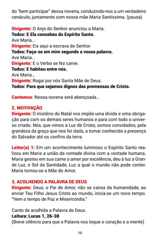 12
do “bem participar” dessa novena, conduzindo-nos a um verdadeiro
cenáculo, juntamente com nossa mãe Maria Santíssima. (pausa)
Dirigente: O Anjo do Senhor anunciou a Maria.
Todos: E Ela concebeu do Espírito Santo.
Ave Maria...
Dirigente: Eis aqui a escrava do Senhor.
Todos: Faça-se em mim segundo a vossa palavra.
Ave Maria...
Dirigente: E o Verbo se fez carne.
Todos: E habitou entre nós.
Ave Maria...
Dirigente: Rogai por nós Santa Mãe de Deus.
Todos: Para que sejamos dignos das promessas de Cristo.
Cantemos: Nossa novena será abençoada...
2. MOTIVAÇÃO
Dirigente: O mistério do Natal nos impõe uma dívida e uma obriga-
ção para com os demais seres humanos e para com todo o univer-
so criado. Nós, que vimos a Luz de Cristo, somos convidados, pela
grandeza da graça que nos foi dada, a tornar conhecida a presença
do Salvador até os confins da terra.
Leitor(a) 1: Em um acontecimento luminoso o Espírito Santo rea-
lizou em Maria a união da vontade divina com a vontade humana.
Maria gestou em sua carne o amor por excelência, deu à luz a Gran-
de Luz, o Sol da Santidade, Luz a qual o mundo não pode conter.
Maria tornou-se a Mãe do Amor.
3. ACOLHENDO A PALAVRA DE DEUS
Dirigente: Deus, o Pai de Amor, não se cansa da humanidade, ao
enviar Teu Filho Jesus Cristo ao mundo, inicia-se um novo tempo.
“Vem o tempo de Paz e Misericórdia.”
Canto de acolhida a Palavra de Deus.
Leitura: Lucas 1, 26-38
(Breve silêncio para que a Palavra nos toque o coração e a mente)
 